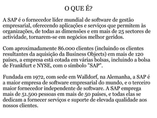 O QUE É? A SAP é o fornecedor líder mundial de software de gestão empresarial, oferecendo aplicações e serviços que permitem às organizações, de todas as dimensões e em mais de 25 sectores de actividade, tornarem-se em negócios melhor geridos.    Com aproximadamente 86.000 clientes (incluindo os clientes resultantes da aquisição da Business Objects) em mais de 120 países, a empresa está cotada em várias bolsas, incluindo a bolsa de Frankfurt e NYSE, com o símbolo "SAP".   Fundada em 1972, com sede em Walldorf, na Alemanha, a SAP é a maior empresa de software empresarial do mundo, e o terceiro maior fornecedor independente de software. A SAP emprega mais de 51.500 pessoas em mais de 50 países, e todas elas se dedicam a fornecer serviços e suporte de elevada qualidade aos nossos clientes. 
