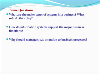 Some Questions
What are the major types of systems in a business? What
role do they play?
How do information systems support the major business
functions?
Why should managers pay attention to business processes?
 