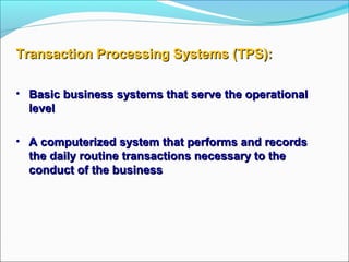 Transaction Processing Systems (TPS):Transaction Processing Systems (TPS):
• Basic business systems that serve the operationalBasic business systems that serve the operational
levellevel
• A computerized system that performs and recordsA computerized system that performs and records
the daily routine transactions necessary to thethe daily routine transactions necessary to the
conduct of the businessconduct of the business
 