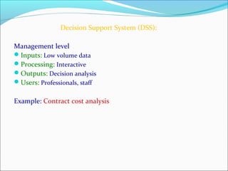 Decision Support System (DSS):
Management level
Inputs: Low volume data
Processing: Interactive
Outputs: Decision analysis
Users: Professionals, staff
Example: Contract cost analysis
 
