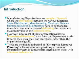 Introduction
Manufacturing Organizations are complex `Systems'
where the interactions between the various functions
Sales, Distribution, Manufacturing, Materials, Finance,
Human Resources, Maintenance have to be managed
towards a common purpose of delivering the customers
maximum value at the optimum price.
However, since most of these organizations have a
`Functional Structure', each function/department works
towards their own goals and objectives, rather than the
organizational goals.
These are the issues addressed by `Enterprise Resource
Planning' software solutions providing a common,
consistent system to capture data organization wide, with
minimum redundancy.
 