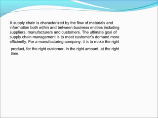 A supply chain is characterized by the flow of materials and
information both within and between business entities including
suppliers, manufacturers and customers. The ultimate goal of
supply chain management is to meet customer’s demand more
efficiently. For a manufacturing company, it is to make the right
product, for the right customer, in the right amount, at the right
time.
 