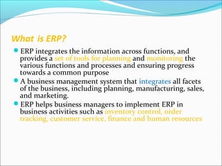 What is ERP?
ERP integrates the information across functions, and
provides a set of tools for planning and monitoring the
various functions and processes and ensuring progress
towards a common purpose
A business management system that integrates all facets
of the business, including planning, manufacturing, sales,
and marketing.
ERP helps business managers to implement ERP in
business activities such as inventory control, order
tracking, customer service, finance and human resources
 