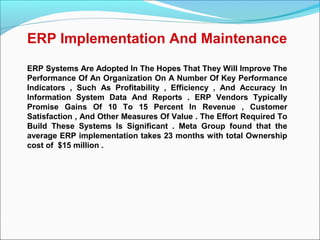 ERP Implementation And Maintenance
ERP Systems Are Adopted In The Hopes That They Will Improve The
Performance Of An Organization On A Number Of Key Performance
Indicators , Such As Profitability , Efficiency , And Accuracy In
Information System Data And Reports . ERP Vendors Typically
Promise Gains Of 10 To 15 Percent In Revenue , Customer
Satisfaction , And Other Measures Of Value . The Effort Required To
Build These Systems Is Significant . Meta Group found that the
average ERP implementation takes 23 months with total Ownership
cost of $15 million .
 