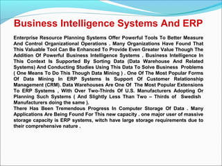 Business Intelligence Systems And ERP
Enterprise Resource Planning Systems Offer Powerful Tools To Better Measure
And Control Organizational Operations . Many Organizations Have Found That
This Valuable Tool Can Be Enhanced To Provide Even Greater Value Though The
Addition Of Powerful Business Intelligence Systems . Business Intelligence In
This Context Is Supported By Sorting Data (Data Warehouse And Related
Systems) And Conducting Studies Using This Data To Solve Business Problems
( One Means To Do This Though Data Mining ) . One Of The Most Popular Forms
Of Data Mining In ERP Systems Is Support Of Customer Relationship
Management (CRM). Data Warehouses Are One Of The Most Popular Extensions
To ERP Systems , With Over Two-Thirds Of U.S. Manufacturers Adopting Or
Planning Such Systems ( And Slightly Less Than Two – Thirds of Swedish
Manufacturers doing the same ).
There Has Been Tremendous Progress In Computer Storage Of Data . Many
Applications Are Being Found For This new capacity . one major user of massive
storage capacity is ERP systems, witch have large storage requirements due to
their comprehensive nature .
 