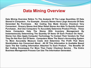 Data Mining Overview
Data Mining Overview Refers To The Analysis Of The Large Quantities Of Data
Stored In Computers . For Example , Grocery Stores Have Large Amounts Of Data
Generated By Purchases . Bar Coding Has Made Grocery Checkout Very
Convenient . Grocery Stores And Other Retail Stores Are Able To Quickly Process
Purchases , And Use Computers To Accurately Determine Product Prices . These
Same Computers Help The Stores With Inventory Management By
Instantaneously Determining The Quantity Of Items Of Each Product On Hand .
Stores Can Also Apply Computer Technology To Contact Their Vendors So That
They Do Not Run Out Of Items . Computers Allow The Store’s Accounting System
To More Accurately Measure Costs And Determine The Profit That Store
Stockholders Are Concerned About . All Of This Information Is Available Based
Upon The Bar Coding Information Attached To Each Product . The Benefits Of
Bar Coding Encompass For More Than Faster Checkout Service . The Entire
Business Management Process Can Use The Information Generated .
 