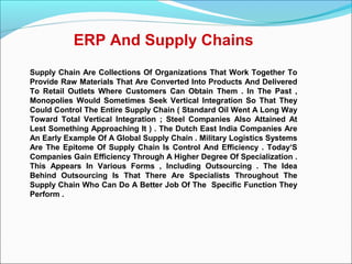 ERP And Supply Chains
Supply Chain Are Collections Of Organizations That Work Together To
Provide Raw Materials That Are Converted Into Products And Delivered
To Retail Outlets Where Customers Can Obtain Them . In The Past ,
Monopolies Would Sometimes Seek Vertical Integration So That They
Could Control The Entire Supply Chain ( Standard Oil Went A Long Way
Toward Total Vertical Integration ; Steel Companies Also Attained At
Lest Something Approaching It ) . The Dutch East India Companies Are
An Early Example Of A Global Supply Chain . Military Logistics Systems
Are The Epitome Of Supply Chain Is Control And Efficiency . Today‘S
Companies Gain Efficiency Through A Higher Degree Of Specialization .
This Appears In Various Forms , Including Outsourcing . The Idea
Behind Outsourcing Is That There Are Specialists Throughout The
Supply Chain Who Can Do A Better Job Of The Specific Function They
Perform .
 