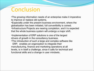 •The growing information needs of an enterprise make it imperative
to improve or replace old systems.
•Especially under the present business environment, where the
globalization has been initiated, full convertibility is coined.
•Infrastructure Projects are nearing completion, and it is expected
that the whole business system will undergo a major shift.
Conclusion
•Implementation of ERP solutions is one of the largest
drivers of growth in the consultancy business.
•The introduction of such a large and complex software like
ERP, enables an organization to integrate their
manufacturing, finance and marketing operations at all
levels, is in itself a challenge, since it calls for technical and
functional skills and a change in user mindsets.
 