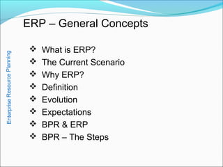 ERP – General Concepts
 What is ERP?
 The Current Scenario
 Why ERP?
 Definition
 Evolution
 Expectations
 BPR & ERP
 BPR – The Steps
EnterpriseResourcePlanning
 