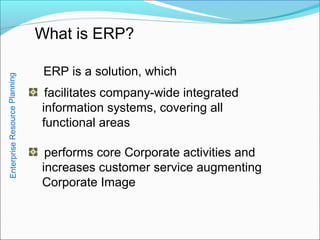 What is ERP?
facilitates company-wide integrated
information systems, covering all
functional areas
performs core Corporate activities and
increases customer service augmenting
Corporate Image
ERP is a solution, which
EnterpriseResourcePlanning
 