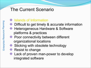 The Current Scenario
Islands of Information
Difficult to get timely & accurate information
Heterogeneous Hardware & Software
platforms & practices
Poor connectivity between different
organizational locations
Sticking with obsolete technology
Resist to change
Lack of proven man-power to develop
integrated software
EnterpriseResourcePlanning
 