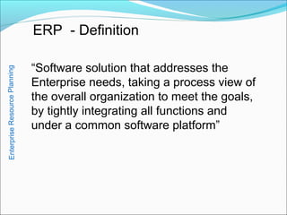 ERP - Definition
“Software solution that addresses the
Enterprise needs, taking a process view of
the overall organization to meet the goals,
by tightly integrating all functions and
under a common software platform”
EnterpriseResourcePlanning
 