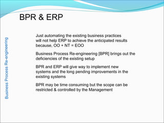 BPR & ERP
Just automating the existing business practices
will not help ERP to achieve the anticipated results
because, OO + NT = EOO
Business Process Re-engineering [BPR] brings out the
deficiencies of the existing setup
BPR and ERP will give way to implement new
systems and the long pending improvements in the
existing systems
BPR may be time consuming but the scope can be
restricted & controlled by the Management
BusinessProcessRe-engineering
 