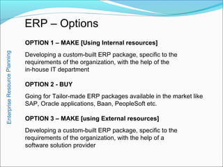 ERP – Options
OPTION 1 – MAKE [Using Internal resources]
Developing a custom-built ERP package, specific to the
requirements of the organization, with the help of the
in-house IT department
OPTION 2 - BUY
Going for Tailor-made ERP packages available in the market like
SAP, Oracle applications, Baan, PeopleSoft etc.
OPTION 3 – MAKE [using External resources]
Developing a custom-built ERP package, specific to the
requirements of the organization, with the help of a
software solution provider
EnterpriseResourcePlanning
 