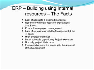 ERP – Building using Internal
resources – The Facts
 Lack of adequate & qualified manpower
 Not driven with clear focus on expectations,
time & cost
 Poor software project management
 Lack of seriousness with the Management & the
IT Team
 High employee turnover
 Lot of schedule gaps during Project execution
 Normally project life is more
 Frequent change in the scope with the approval
of the Management
 