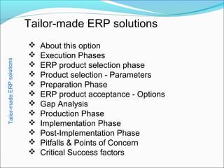 Tailor-made ERP solutions
 About this option
 Execution Phases
 ERP product selection phase
 Product selection - Parameters
 Preparation Phase
 ERP product acceptance - Options
 Gap Analysis
 Production Phase
 Implementation Phase
 Post-Implementation Phase
 Pitfalls & Points of Concern
 Critical Success factors
Tailor-madeERPsolutions
 