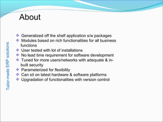 About
Generalized off the shelf application s/w packages
Modules based on rich functionalities for all business
functions
User tested with lot of installations
No lead time requirement for software development
Tuned for more users/networks with adequate & in-
built security
Parameterized for flexibility
Can sit on latest hardware & software platforms
Upgradation of functionalities with version control
Tailor-madeERPsolutions
 