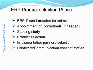 ERP Product selection Phase
 ERP Team formation for selection
 Appointment of Consultants [if needed]
 Scoping study
 Product selection
 Implementation partners selection
 Hardware/Communication cost estimation
Tailor-madeERPsolutions
 