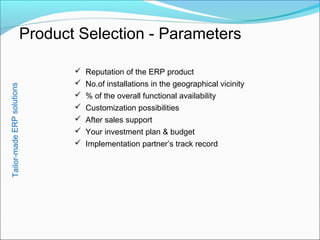 Product Selection - Parameters
 Reputation of the ERP product
 No.of installations in the geographical vicinity
 % of the overall functional availability
 Customization possibilities
 After sales support
 Your investment plan & budget
 Implementation partner’s track record
Tailor-madeERPsolutions
 