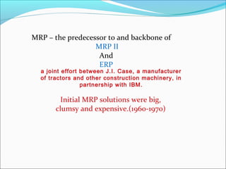 MRP – the predecessor to and backbone of
MRP II
And
ERP
a joint effort between J.I. Case, a manufacturer
of tractors and other construction machinery, in
partnership with IBM.
Initial MRP solutions were big,
clumsy and expensive.(1960-1970)
 