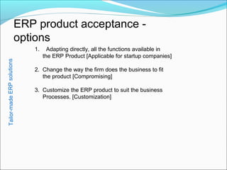 ERP product acceptance -
options
1. Adapting directly, all the functions available in
the ERP Product [Applicable for startup companies]
2. Change the way the firm does the business to fit
the product [Compromising]
3. Customize the ERP product to suit the business
Processes. [Customization]
Tailor-madeERPsolutions
 