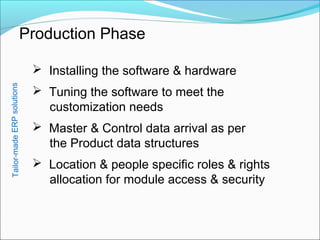 Production Phase
 Installing the software & hardware
 Tuning the software to meet the
customization needs
 Master & Control data arrival as per
the Product data structures
 Location & people specific roles & rights
allocation for module access & security
Tailor-madeERPsolutions
 