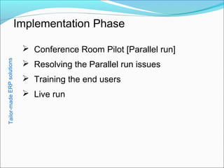 Implementation Phase
 Conference Room Pilot [Parallel run]
 Resolving the Parallel run issues
 Training the end users
 Live run
Tailor-madeERPsolutions
 