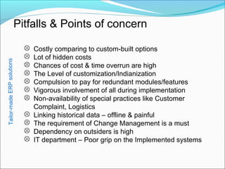 Pitfalls & Points of concern
 Costly comparing to custom-built options
 Lot of hidden costs
 Chances of cost & time overrun are high
 The Level of customization/Indianization
 Compulsion to pay for redundant modules/features
 Vigorous involvement of all during implementation
 Non-availability of special practices like Customer
Complaint, Logistics
 Linking historical data – offline & painful
 The requirement of Change Management is a must
 Dependency on outsiders is high
 IT department – Poor grip on the Implemented systems
Tailor-madeERPsolutions
 
