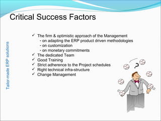 Critical Success Factors
Tailor-madeERPsolutions
 The firm & optimistic approach of the Management
- on adapting the ERP product driven methodologies
- on customization
- on monetary commitments
 The dedicated Team
 Good Training
 Strict adherence to the Project schedules
 Right technical infra-structure
 Change Management
?
 