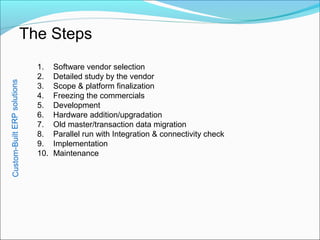 Custom-BuiltERPsolutions
The Steps
1. Software vendor selection
2. Detailed study by the vendor
3. Scope & platform finalization
4. Freezing the commercials
5. Development
6. Hardware addition/upgradation
7. Old master/transaction data migration
8. Parallel run with Integration & connectivity check
9. Implementation
10. Maintenance
 