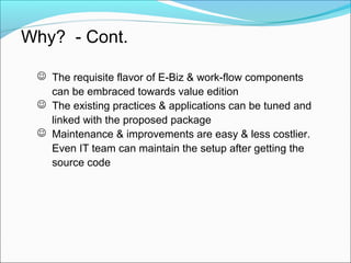 Why? - Cont.
 The requisite flavor of E-Biz & work-flow components
can be embraced towards value edition
 The existing practices & applications can be tuned and
linked with the proposed package
 Maintenance & improvements are easy & less costlier.
Even IT team can maintain the setup after getting the
source code
 