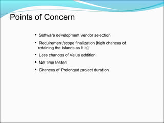 Points of Concern
 Software development vendor selection
 Requirement/scope finalization [high chances of
retaining the islands as it is]
 Less chances of Value addition
 Not time tested
 Chances of Prolonged project duration
 