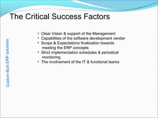 Custom-BuiltERPsolutions
The Critical Success Factors
• Clear Vision & support of the Management
• Capabilities of the software development vendor
• Scope & Expectations finalization towards
meeting the ERP concepts
• Strict implementation schedules & periodical
monitoring
• The involvement of the IT & functional teams
 