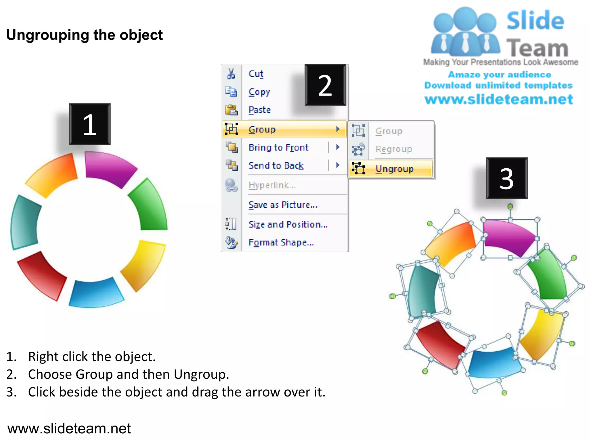 Ungrouping the object


                                                    2
            1
                                                         3




1. Right click the object.
2. Choose Group and then Ungroup.
3. Click beside the object and drag the arrow over it.

www.slideteam.net
 