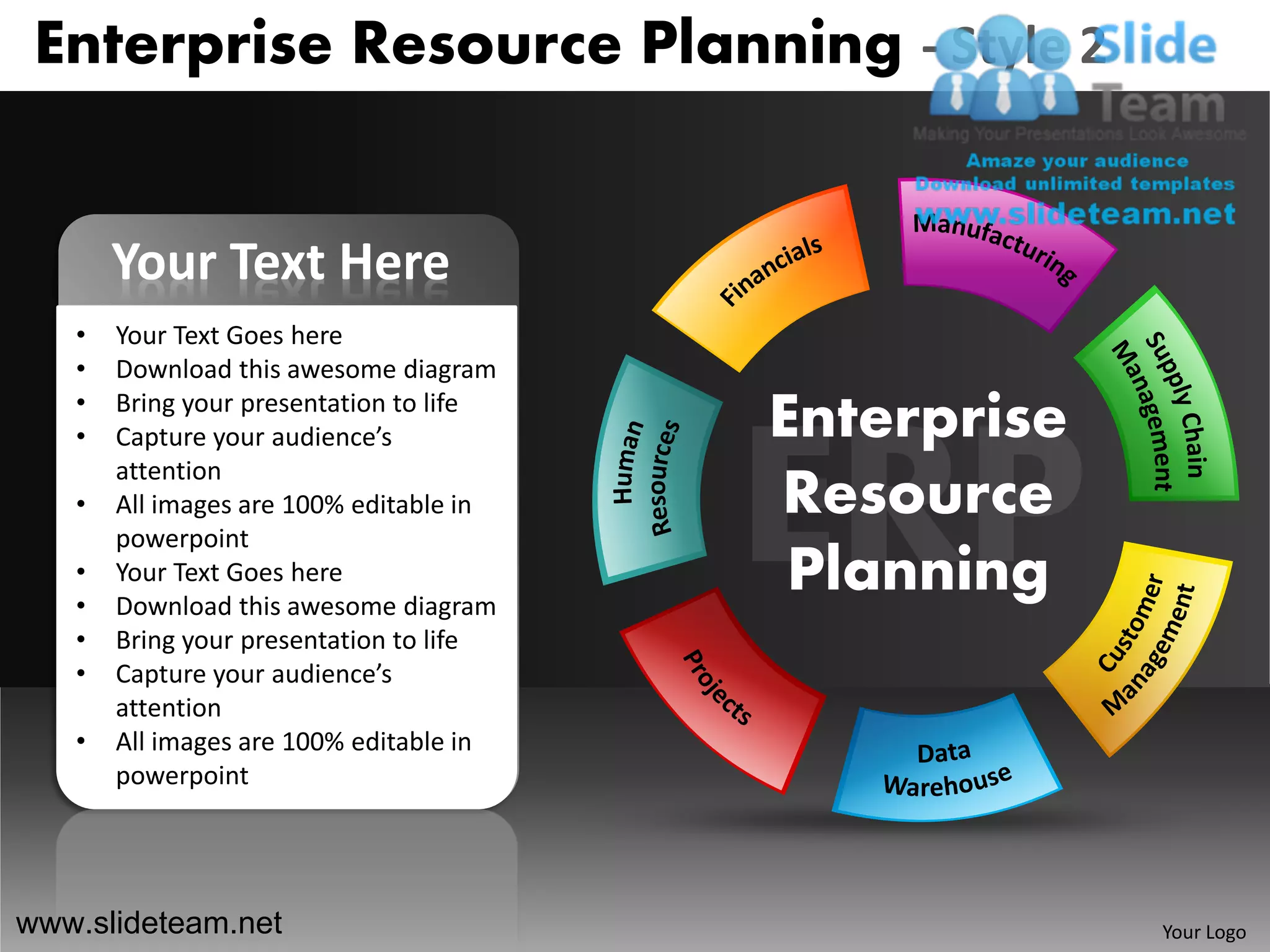 Enterprise Resource Planning - Style 2


       Your Text Here
   •   Your Text Goes here
   •   Download this awesome diagram
   •
   •
       Bring your presentation to life
       Capture your audience’s           Enterprise
       attention
   •   All images are 100% editable in   Resource
       powerpoint
   •
   •
       Your Text Goes here
       Download this awesome diagram
                                          Planning
   •   Bring your presentation to life
   •   Capture your audience’s
       attention
   •   All images are 100% editable in
       powerpoint




www.slideteam.net                                     Your Logo
 
