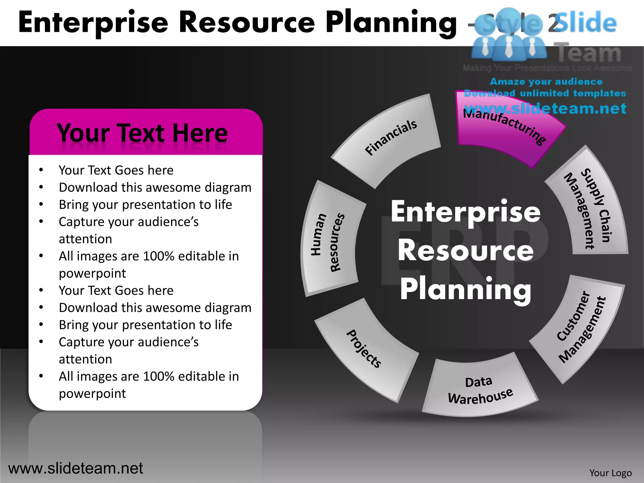 Enterprise Resource Planning - Style 2


       Your Text Here
   •   Your Text Goes here
   •   Download this awesome diagram
   •
   •
       Bring your presentation to life
       Capture your audience’s           Enterprise
       attention
   •   All images are 100% editable in   Resource
       powerpoint
   •
   •
       Your Text Goes here
       Download this awesome diagram
                                          Planning
   •   Bring your presentation to life
   •   Capture your audience’s
       attention
   •   All images are 100% editable in
       powerpoint




www.slideteam.net                                     Your Logo
 