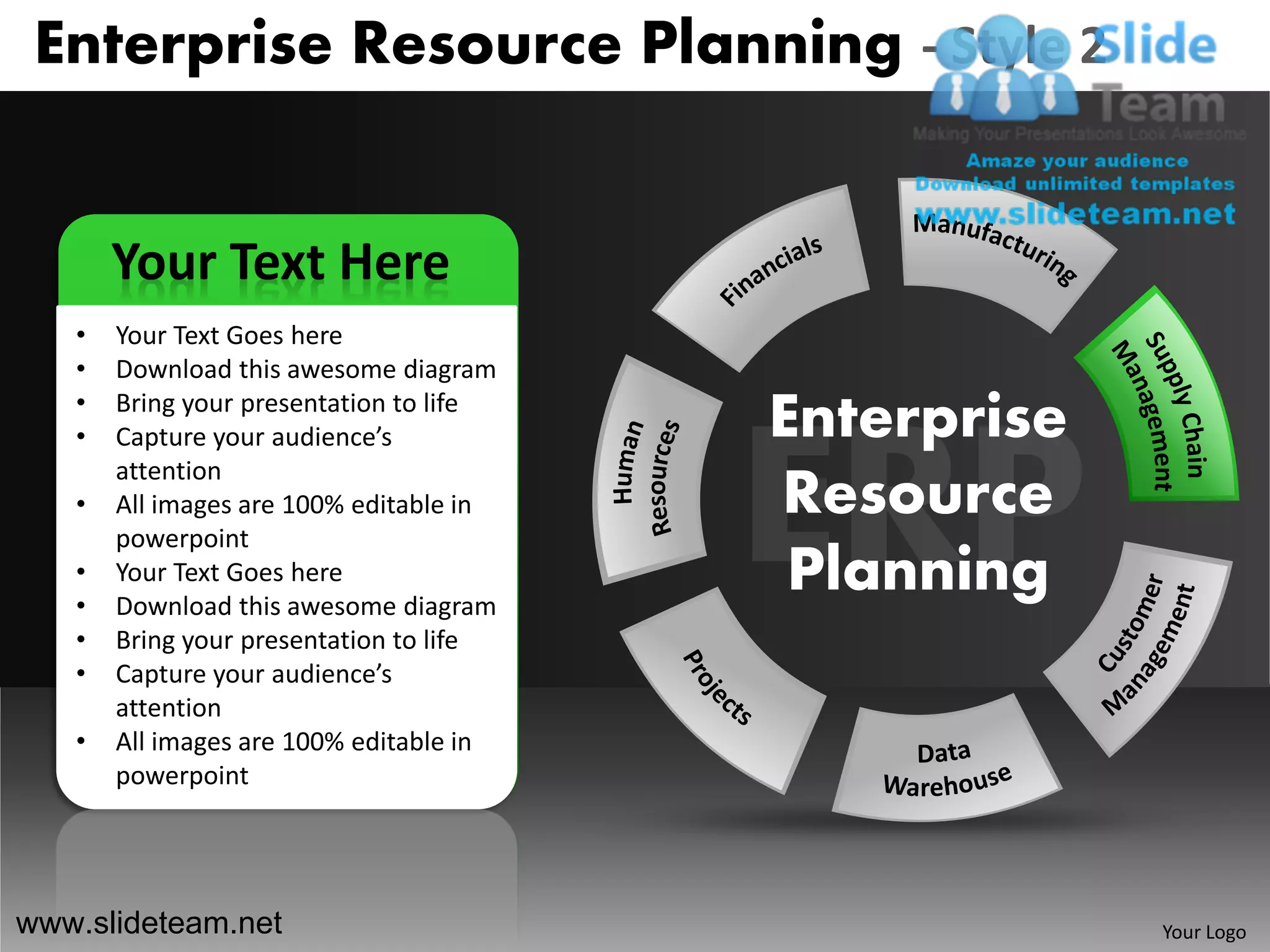 Enterprise Resource Planning - Style 2


       Your Text Here
   •   Your Text Goes here
   •   Download this awesome diagram
   •
   •
       Bring your presentation to life
       Capture your audience’s           Enterprise
       attention
   •   All images are 100% editable in   Resource
       powerpoint
   •
   •
       Your Text Goes here
       Download this awesome diagram
                                          Planning
   •   Bring your presentation to life
   •   Capture your audience’s
       attention
   •   All images are 100% editable in
       powerpoint




www.slideteam.net                                     Your Logo
 