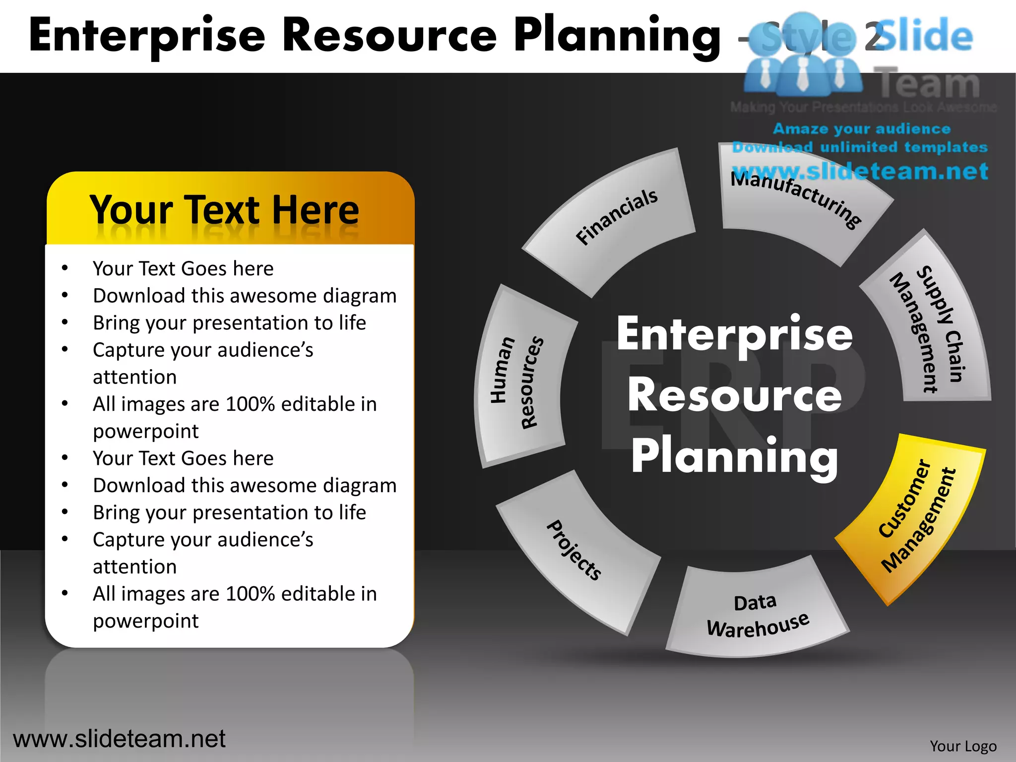 Enterprise Resource Planning - Style 2


       Your Text Here
   •   Your Text Goes here
   •   Download this awesome diagram
   •
   •
       Bring your presentation to life
       Capture your audience’s           Enterprise
       attention
   •   All images are 100% editable in   Resource
       powerpoint
   •
   •
       Your Text Goes here
       Download this awesome diagram
                                          Planning
   •   Bring your presentation to life
   •   Capture your audience’s
       attention
   •   All images are 100% editable in
       powerpoint




www.slideteam.net                                     Your Logo
 