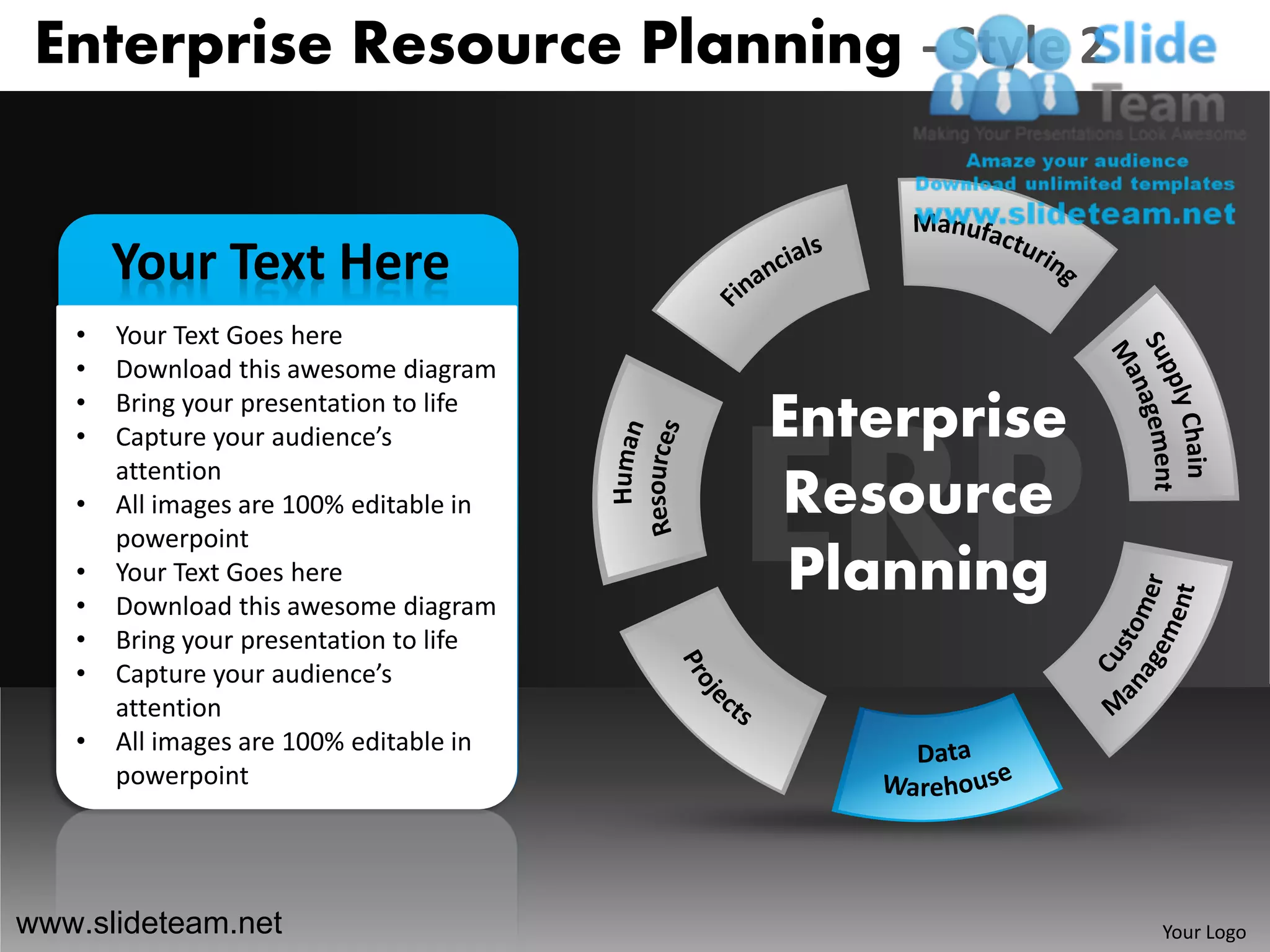 Enterprise Resource Planning - Style 2


       Your Text Here
   •   Your Text Goes here
   •   Download this awesome diagram
   •
   •
       Bring your presentation to life
       Capture your audience’s           Enterprise
       attention
   •   All images are 100% editable in   Resource
       powerpoint
   •
   •
       Your Text Goes here
       Download this awesome diagram
                                          Planning
   •   Bring your presentation to life
   •   Capture your audience’s
       attention
   •   All images are 100% editable in
       powerpoint




www.slideteam.net                                     Your Logo
 