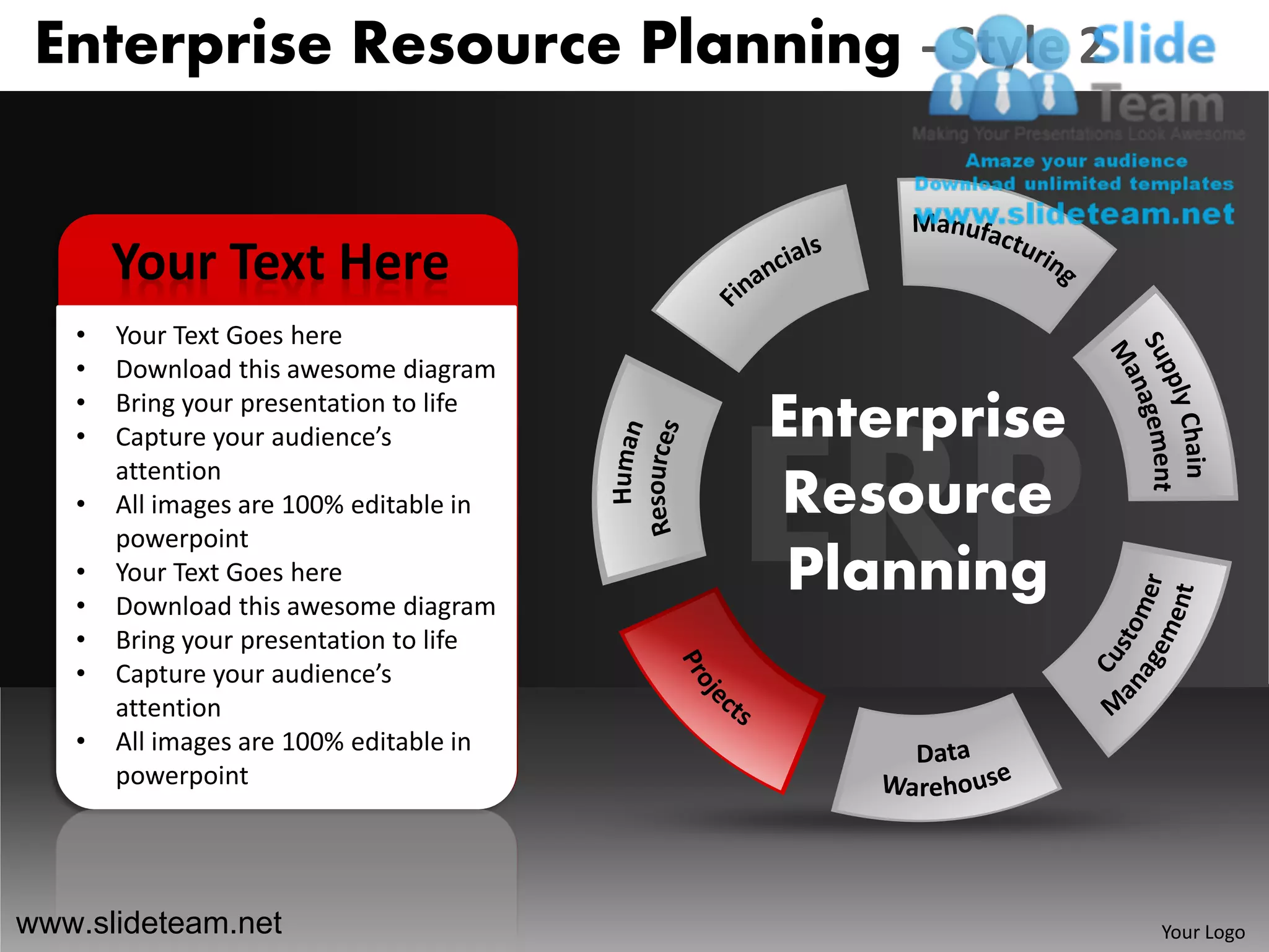 Enterprise Resource Planning - Style 2


       Your Text Here
   •   Your Text Goes here
   •   Download this awesome diagram
   •
   •
       Bring your presentation to life
       Capture your audience’s           Enterprise
       attention
   •   All images are 100% editable in   Resource
       powerpoint
   •
   •
       Your Text Goes here
       Download this awesome diagram
                                          Planning
   •   Bring your presentation to life
   •   Capture your audience’s
       attention
   •   All images are 100% editable in
       powerpoint




www.slideteam.net                                     Your Logo
 