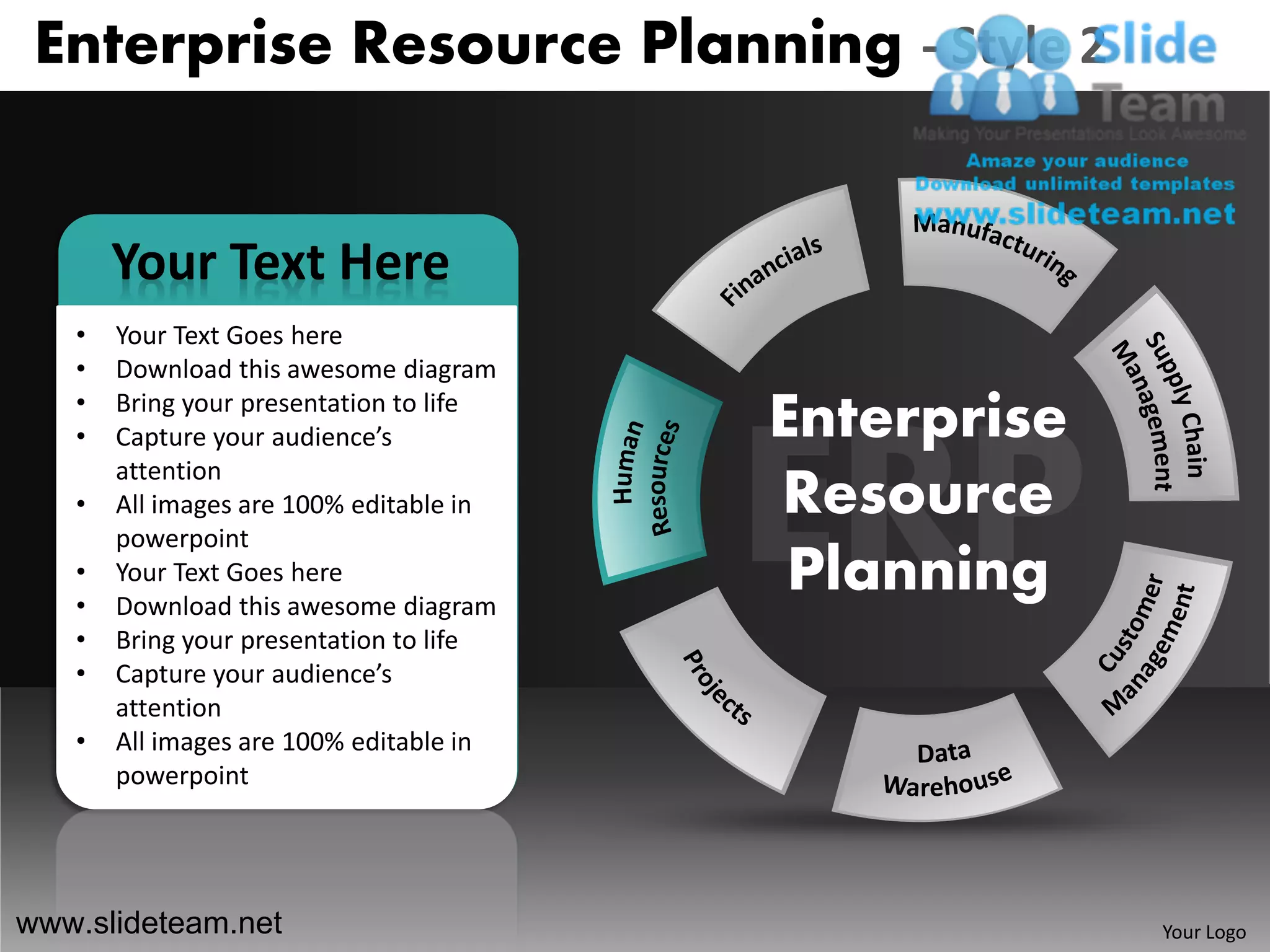 Enterprise Resource Planning - Style 2


       Your Text Here
   •   Your Text Goes here
   •   Download this awesome diagram
   •
   •
       Bring your presentation to life
       Capture your audience’s           Enterprise
       attention
   •   All images are 100% editable in   Resource
       powerpoint
   •
   •
       Your Text Goes here
       Download this awesome diagram
                                          Planning
   •   Bring your presentation to life
   •   Capture your audience’s
       attention
   •   All images are 100% editable in
       powerpoint




www.slideteam.net                                     Your Logo
 