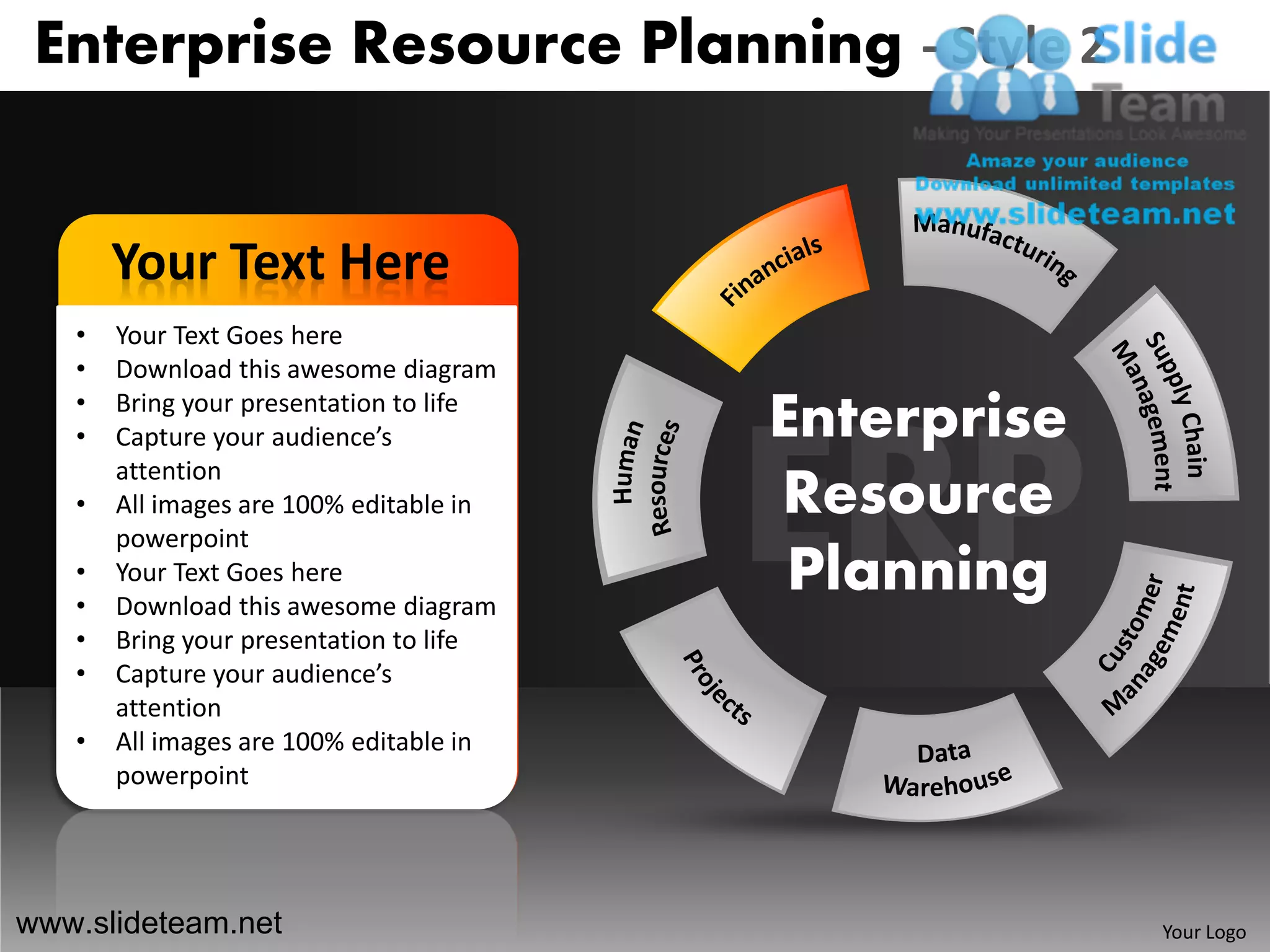 Enterprise Resource Planning - Style 2


       Your Text Here
   •   Your Text Goes here
   •   Download this awesome diagram
   •
   •
       Bring your presentation to life
       Capture your audience’s           Enterprise
       attention
   •   All images are 100% editable in   Resource
       powerpoint
   •
   •
       Your Text Goes here
       Download this awesome diagram
                                          Planning
   •   Bring your presentation to life
   •   Capture your audience’s
       attention
   •   All images are 100% editable in
       powerpoint




www.slideteam.net                                     Your Logo
 