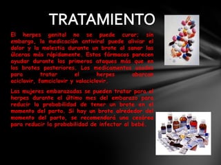 El herpes genital no se puede curar; sin
embargo, la medicación antiviral puede aliviar el
dolor y la molestia durante un brote al sanar las
úlceras más rápidamente. Estos fármacos parecen
ayudar durante los primeros ataques más que en
los brotes posteriores. Los medicamentos usados
para        tratar       el      herpes  abarcan
aciclovir, famciclovir y valaciclovir.
Las mujeres embarazadas se pueden tratar para el
herpes durante el último mes del embarazo para
reducir la probabilidad de tener un brote en el
momento del parto. Si hay un brote alrededor del
momento del parto, se recomendará una cesárea
para reducir la probabilidad de infectar al bebé.
 