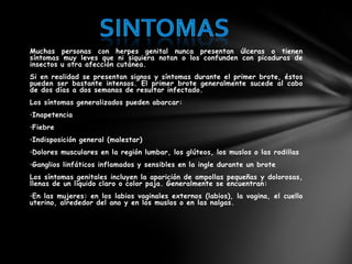 Muchas personas con herpes genital nunca presentan úlceras o tienen
síntomas muy leves que ni siquiera notan o los confunden con picaduras de
insectos u otra afección cutánea.
Si en realidad se presentan signos y síntomas durante el primer brote, éstos
pueden ser bastante intensos. El primer brote generalmente sucede al cabo
de dos días a dos semanas de resultar infectado.
Los síntomas generalizados pueden abarcar:
•Inapetencia
•Fiebre
•Indisposición general (malestar)
•Dolores musculares en la región lumbar, los glúteos, los muslos o las rodillas
•Ganglios linfáticos inflamados y sensibles en la ingle durante un brote
Los síntomas genitales incluyen la aparición de ampollas pequeñas y dolorosas,
llenas de un líquido claro o color paja. Generalmente se encuentran:
•En las mujeres: en los labios vaginales externos (labios), la vagina, el cuello
uterino, alrededor del ano y en los muslos o en las nalgas.
 