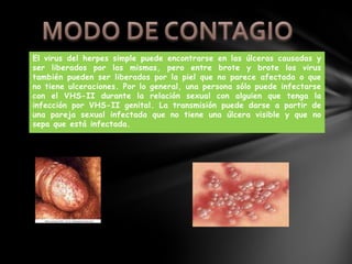 El virus del herpes simple puede encontrarse en las úlceras causadas y
ser liberados por las mismas, pero entre brote y brote los virus
también pueden ser liberados por la piel que no parece afectada o que
no tiene ulceraciones. Por lo general, una persona sólo puede infectarse
con el VHS-II durante la relación sexual con alguien que tenga la
infección por VHS-II genital. La transmisión puede darse a partir de
una pareja sexual infectada que no tiene una úlcera visible y que no
sepa que está infectada.
 