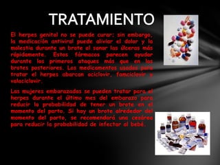 El herpes genital no se puede curar; sin embargo,
la medicación antiviral puede aliviar el dolor y la
molestia durante un brote al sanar las úlceras más
rápidamente. Estos fármacos parecen ayudar
durante los primeros ataques más que en los
brotes posteriores. Los medicamentos usados para
tratar el herpes abarcan aciclovir, famciclovir y
valaciclovir.
Las mujeres embarazadas se pueden tratar para el
herpes durante el último mes del embarazo para
reducir la probabilidad de tener un brote en el
momento del parto. Si hay un brote alrededor del
momento del parto, se recomendará una cesárea
para reducir la probabilidad de infectar al bebé.
 