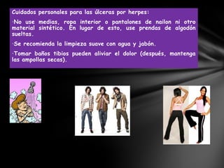 Cuidados personales para las úlceras por herpes:
•No use medias, ropa interior o pantalones de nailon ni otro
material sintético. En lugar de esto, use prendas de algodón
sueltas.
•Se recomienda la limpieza suave con agua y jabón.
•Tomar baños tibios pueden aliviar el dolor (después, mantenga
las ampollas secas).
 