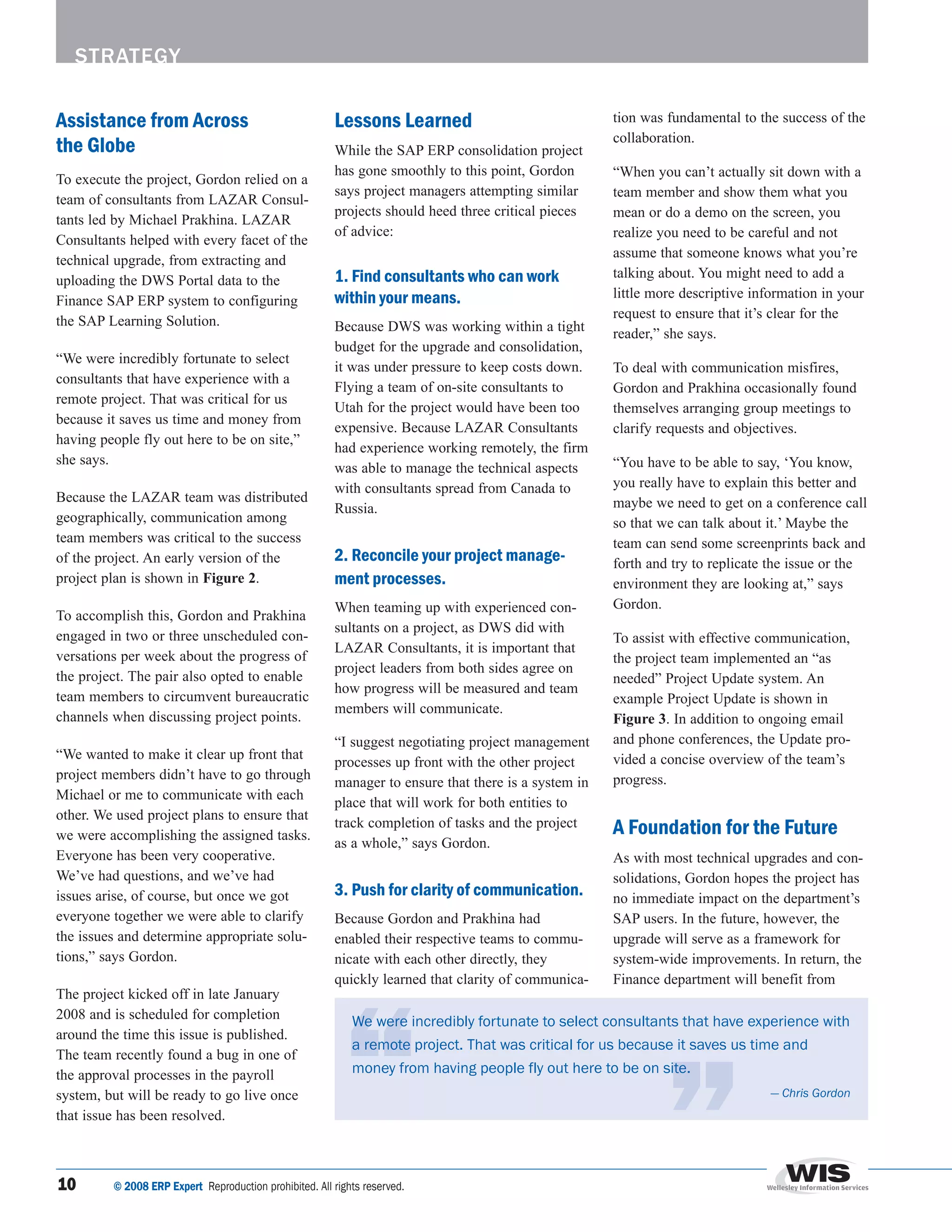 strategy

Assistance from Across                                    Lessons Learned                               tion was fundamental to the success of the

the Globe                                                 While the SAP ERP consolidation project
                                                                                                        collaboration.

                                                          has gone smoothly to this point, Gordon       “When you can’t actually sit down with a
To execute the project, Gordon relied on a
                                                          says project managers attempting similar      team member and show them what you
team of consultants from LAZAR Consul-
                                                          projects should heed three critical pieces    mean or do a demo on the screen, you
tants led by Michael Prakhina. LAZAR
                                                          of advice:                                    realize you need to be careful and not
Consultants helped with every facet of the
                                                                                                        assume that someone knows what you’re
technical upgrade, from extracting and
uploading the DWS Portal data to the                      1. Find consultants who can work              talking about. You might need to add a
Finance SAP ERP system to configuring                     within your means.                            little more descriptive information in your
                                                                                                        request to ensure that it’s clear for the
the SAP Learning Solution.                                Because DWS was working within a tight        reader,” she says.
                                                          budget for the upgrade and consolidation,
“We were incredibly fortunate to select
                                                          it was under pressure to keep costs down.     To deal with communication misfires,
consultants that have experience with a
                                                          Flying a team of on-site consultants to       Gordon and Prakhina occasionally found
remote project. That was critical for us
                                                          Utah for the project would have been too      themselves arranging group meetings to
because it saves us time and money from
                                                          expensive. Because LAZAR Consultants          clarify requests and objectives.
having people fly out here to be on site,”
                                                          had experience working remotely, the firm
she says.                                                                                               “You have to be able to say, ‘You know,
                                                          was able to manage the technical aspects
                                                          with consultants spread from Canada to        you really have to explain this better and
Because the LAZAR team was distributed                                                                  maybe we need to get on a conference call
                                                          Russia.
geographically, communication among                                                                     so that we can talk about it.’ Maybe the
team members was critical to the success                                                                team can send some screenprints back and
of the project. An early version of the                   2. Reconcile your project manage-             forth and try to replicate the issue or the
project plan is shown in Figure 2.                        ment processes.                               environment they are looking at,” says
                                                          When teaming up with experienced con-         Gordon.
To accomplish this, Gordon and Prakhina
                                                          sultants on a project, as DWS did with
engaged in two or three unscheduled con-                                                                To assist with effective communication,
                                                          LAZAR Consultants, it is important that
versations per week about the progress of                                                               the project team implemented an “as
                                                          project leaders from both sides agree on
the project. The pair also opted to enable                                                              needed” Project Update system. An
                                                          how progress will be measured and team
team members to circumvent bureaucratic                                                                 example Project Update is shown in
                                                          members will communicate.
channels when discussing project points.                                                                Figure 3. In addition to ongoing email
                                                          “I suggest negotiating project management     and phone conferences, the Update pro-
“We wanted to make it clear up front that                                                               vided a concise overview of the team’s
                                                          processes up front with the other project
project members didn’t have to go through                                                               progress.
                                                          manager to ensure that there is a system in
Michael or me to communicate with each
                                                          place that will work for both entities to
other. We used project plans to ensure that
we were accomplishing the assigned tasks.
                                                          track completion of tasks and the project     A Foundation for the Future
                                                          as a whole,” says Gordon.
Everyone has been very cooperative.                                                                     As with most technical upgrades and con-
We’ve had questions, and we’ve had                                                                      solidations, Gordon hopes the project has
issues arise, of course, but once we got                  3. Push for clarity of communication.         no immediate impact on the department’s
everyone together we were able to clarify                 Because Gordon and Prakhina had               SAP users. In the future, however, the
the issues and determine appropriate solu-                enabled their respective teams to commu-      upgrade will serve as a framework for
tions,” says Gordon.                                      nicate with each other directly, they         system-wide improvements. In return, the
                                                          quickly learned that clarity of communica-    Finance department will benefit from
The project kicked off in late January
2008 and is scheduled for completion                          We	were	incredibly	fortunate	to	select	consultants	that	have	experience	with	
around the time this issue is published.
                                                              a	remote	project.	That	was	critical	for	us	because	it	saves	us	time	and	
The team recently found a bug in one of
the approval processes in the payroll                         money	from	having	people	fly	out	here	to	be	on	site.
system, but will be ready to go live once                                                                                          — Chris Gordon
that issue has been resolved.



10	      © 2008 ERP Expert		Reproduction	prohibited.	All	rights	reserved.		
 