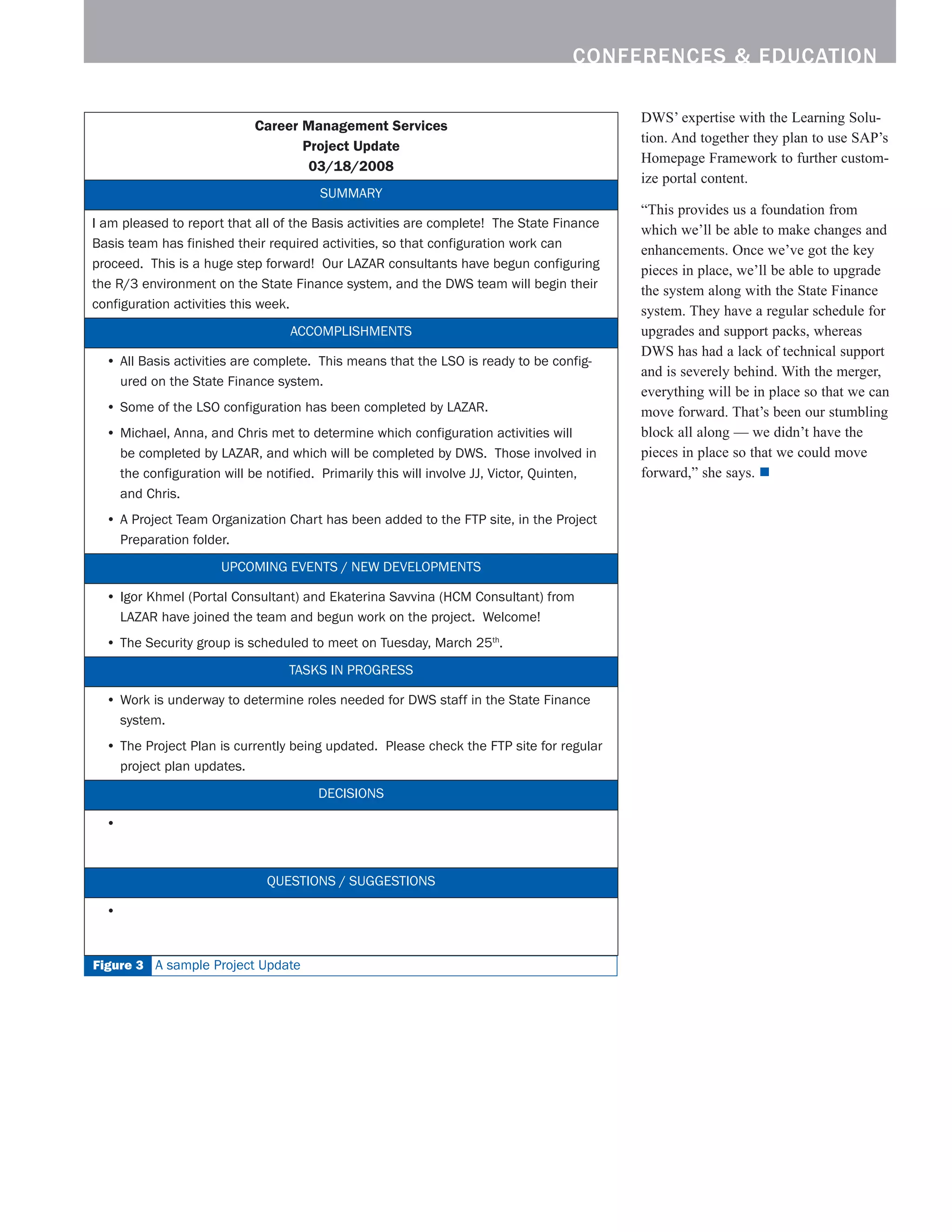 conferences  education

                                                                                              DWS’ expertise with the Learning Solu-
                            Career Management Services
                                                                                              tion. And together they plan to use SAP’s
                                   Project Update
                                                                                              Homepage Framework to further custom-
                                    03/18/2008
                                                                                              ize portal content.
                                        SUMMARY
                                                                                              “This provides us a foundation from
I	am	pleased	to	report	that	all	of	the	Basis	activities	are	complete!		The	State	Finance	     which we’ll be able to make changes and
Basis	team	has	finished	their	required	activities,	so	that	configuration	work	can	            enhancements. Once we’ve got the key
proceed.		This	is	a	huge	step	forward!		Our	LAZAR	consultants	have	begun	configuring	         pieces in place, we’ll be able to upgrade
the	R/3	environment	on	the	State	Finance	system,	and	the	DWS	team	will	begin	their	           the system along with the State Finance
configuration	activities	this	week.
                                                                                              system. They have a regular schedule for
                                   ACCOMPLISHMENTS                                            upgrades and support packs, whereas
                                                                                              DWS has had a lack of technical support
  •	All	Basis	activities	are	complete.		This	means	that	the	LSO	is	ready	to	be	config-
                                                                                              and is severely behind. With the merger,
    ured	on	the	State	Finance	system.	
                                                                                              everything will be in place so that we can
  •	Some	of	the	LSO	configuration	has	been	completed	by	LAZAR.                                move forward. That’s been our stumbling
  •	Michael,	Anna,	and	Chris	met	to	determine	which	configuration	activities	will		           block all along — we didn’t have the
    be	completed	by	LAZAR,	and	which	will	be	completed	by	DWS.		Those	involved	in	            pieces in place so that we could move
    the	configuration	will	be	notified.		Primarily	this	will	involve	JJ,	Victor,	Quinten,		   forward,” she says. n
    and	Chris.
  •	A	Project	Team	Organization	Chart	has	been	added	to	the	FTP	site,	in	the	Project	
    Preparation	folder.
                      UPCOMING	EVENTS	/	NEW	DEVELOPMENTS

  •	Igor	Khmel	(Portal	Consultant)	and	Ekaterina	Savvina	(HCM	Consultant)	from	
    LAZAR	have	joined	the	team	and	begun	work	on	the	project.		Welcome!
  •	The	Security	group	is	scheduled	to	meet	on	Tuesday,	March	25th.	
                                  TASKS	IN	PROGRESS

  •	Work	is	underway	to	determine	roles	needed	for	DWS	staff	in	the	State	Finance	
    system.	
  •	The	Project	Plan	is	currently	being	updated.		Please	check	the	FTP	site	for	regular	
    project	plan	updates.
                                        DECISIONS

  •		



                              QUESTIONS	/	SUGGESTIONS

  •		


Figure  A	sample	Project	Update
 