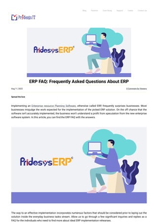  

 
 
 
 

Blog Partners Case Study Support Career Contact Us
ERP FAQ: Frequently Asked Questions About ERP
Aug 11, 2022 0 Comment by Viewers
Spread the love
Implementing an Enterprise resource Planning Software, otherwise called ERP, frequently surprises businesses. Most
businesses misjudge the work expected for the implementation of the picked ERP solution. On the off chance that the
software isn’t accurately implemented, the business won’t understand a profit from speculation from the new enterprise
software system. In this article, you can find the ERP FAQ with the answers.
 
 
The way to an effective implementation incorporates numerous factors that should be considered prior to laying out the
solution inside the everyday business tasks stream. Allow us to go through a few significant inquiries and replies as a
FAQ for the individuals who need to find more about ideal ERP implementation rehearses.
 